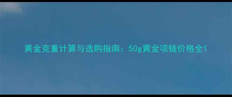 图片 黄金克重计算与选购指南：50g黄金项链价格全1