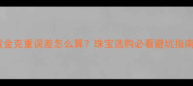黄金克重误差怎么算珠宝选购必看避坑指南