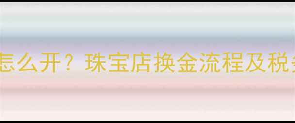 黄金兑换发票怎么开珠宝店换金流程及税务处理全指南
