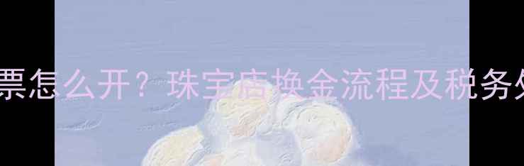 图片 黄金兑换发票怎么开？珠宝店换金流程及税务处理全指南2