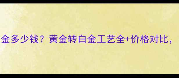 黄金升级白金多少钱黄金转白金工艺全价格对比附避坑指南