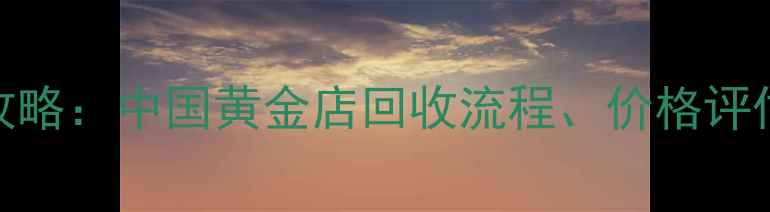 黄金变现全攻略中国黄金店回收流程价格评估与避坑指南
