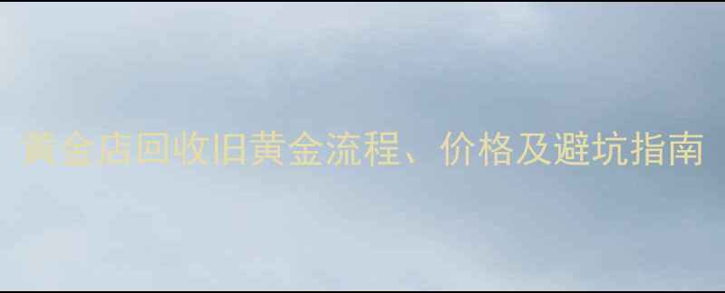 黄金变现全攻略黄金店回收旧黄金流程价格及避坑指南附免费估价表