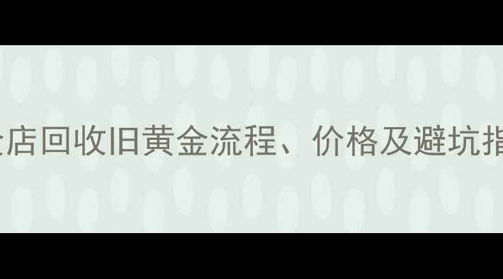 图片 黄金变现全攻略：黄金店回收旧黄金流程、价格及避坑指南（附免费估价表）2