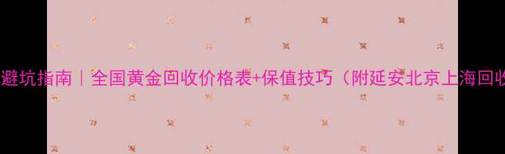 黄金变现避坑指南全国黄金回收价格表保值技巧附延安北京上海回收攻略