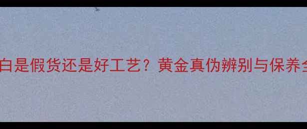 黄金变白是假货还是好工艺黄金真伪辨别与保养全攻略