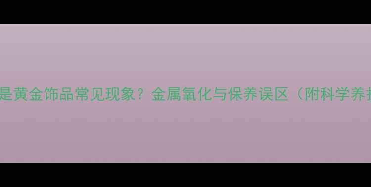 黄金变色是黄金饰品常见现象金属氧化与保养误区附科学养护指南