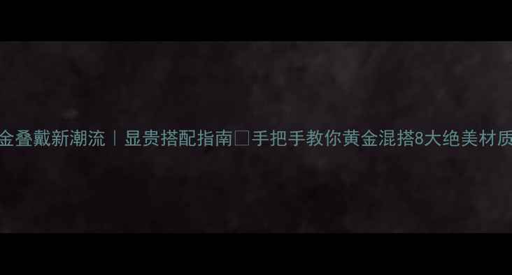 图片 黄金叠戴新潮流｜显贵搭配指南🔥手把手教你黄金混搭8大绝美材质💎