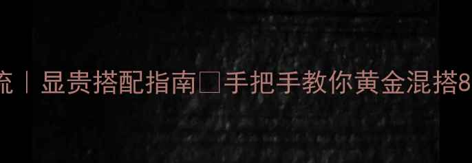 黄金叠戴新潮流显贵搭配指南手把手教你黄金混搭8大绝美材质