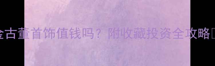 黄金古董首饰值钱吗附收藏投资全攻略