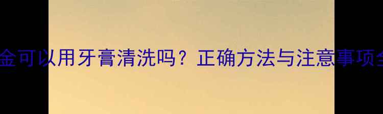 图片 黄金可以用牙膏清洗吗？正确方法与注意事项全1