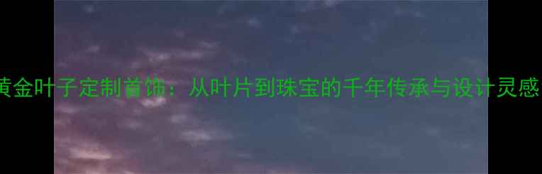 黄金叶子定制首饰从叶片到珠宝的千年传承与设计灵感