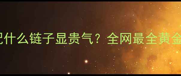 图片 黄金吊坠搭配什么链子显贵气？全网最全黄金坠配链指南2