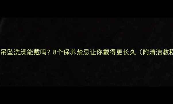 黄金吊坠洗澡能戴吗8个保养禁忌让你戴得更长久附清洁教程