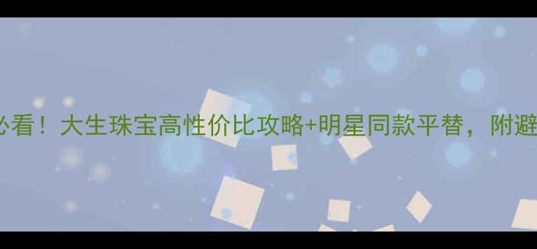 黄金周必看大生珠宝高性价比攻略明星同款平替附避坑指南