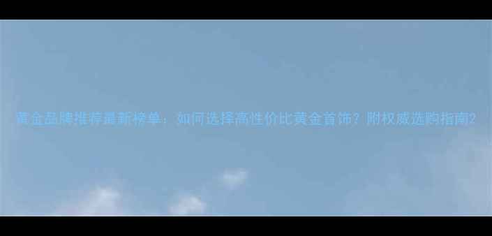 黄金品牌推荐最新榜单如何选择高性价比黄金首饰附权威选购指南
