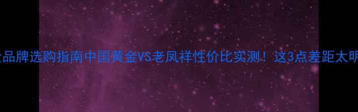 图片 黄金品牌选购指南中国黄金VS老凤祥性价比实测！这3点差距太明显1