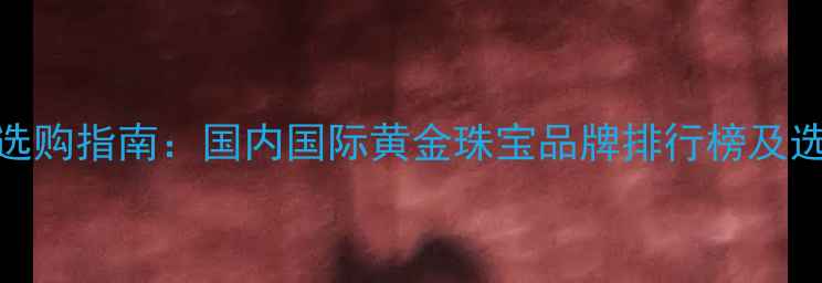 图片 黄金品牌选购指南：国内国际黄金珠宝品牌排行榜及选购全攻略