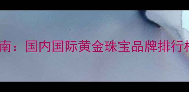 图片 黄金品牌选购指南：国内国际黄金珠宝品牌排行榜及选购全攻略2