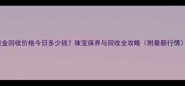图片 黄金回收价格今日多少钱？珠宝保养与回收全攻略（附最新行情）2