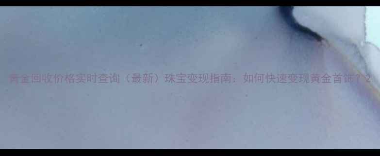 图片 黄金回收价格实时查询（最新）珠宝变现指南：如何快速变现黄金首饰？2