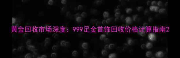 黄金回收市场深度999足金首饰回收价格计算指南