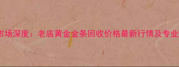 黄金回收市场深度老庙黄金金条回收价格最新行情及专业回收指南
