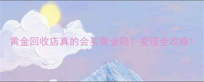 图片 黄金回收店真的会买黄金吗？变现全攻略1