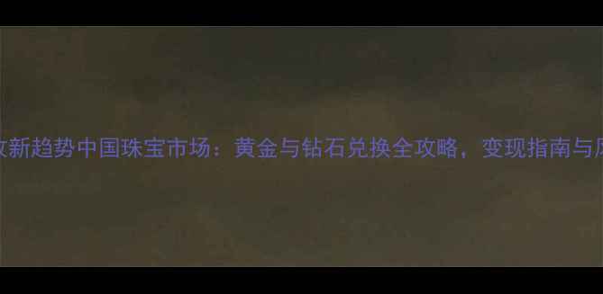 黄金回收新趋势中国珠宝市场黄金与钻石兑换全攻略变现指南与风险提示