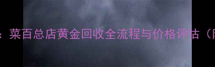 黄金回收权威指南菜百总店黄金回收全流程与价格评估附最新回收标准