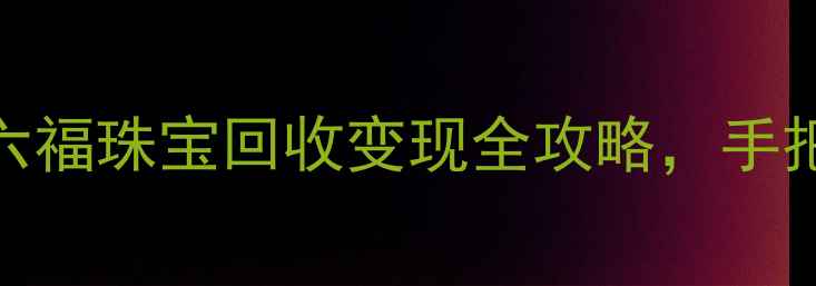 黄金回收行情深度六福珠宝回收变现全攻略手把手教你如何高效变现