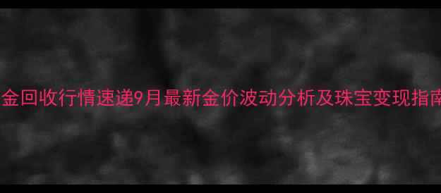 黄金回收行情速递9月最新金价波动分析及珠宝变现指南