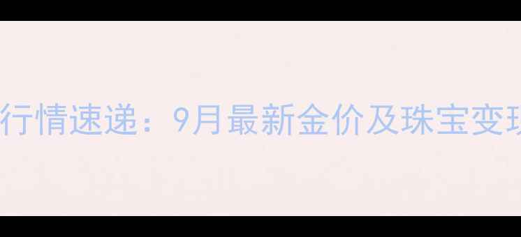 黄金回收行情速递9月最新金价及珠宝变现全攻略