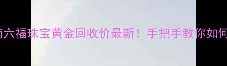 图片 黄金回收避坑指南六福珠宝黄金回收价最新！手把手教你如何避坑+高薪变现💰