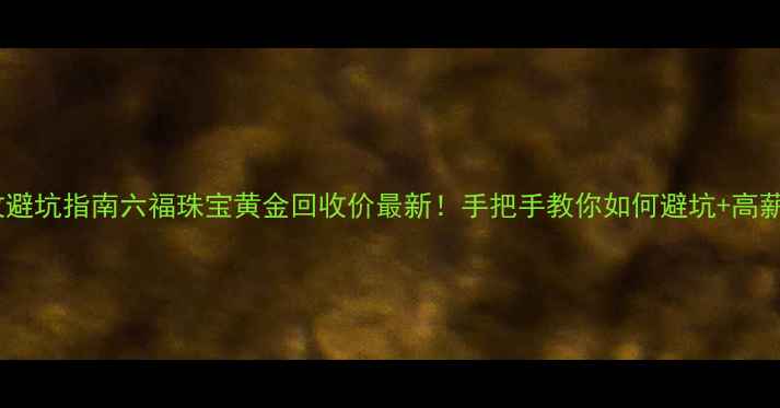图片 黄金回收避坑指南六福珠宝黄金回收价最新！手把手教你如何避坑+高薪变现💰1