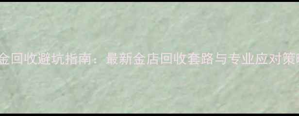 黄金回收避坑指南最新金店回收套路与专业应对策略