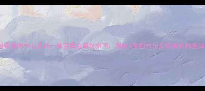 黄金国家检测中心认证珠宝黄金避坑指南附DIY鉴别方法及权威机构查询攻略