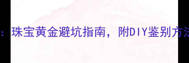 图片 黄金国家检测中心认证：珠宝黄金避坑指南，附DIY鉴别方法及权威机构查询攻略2