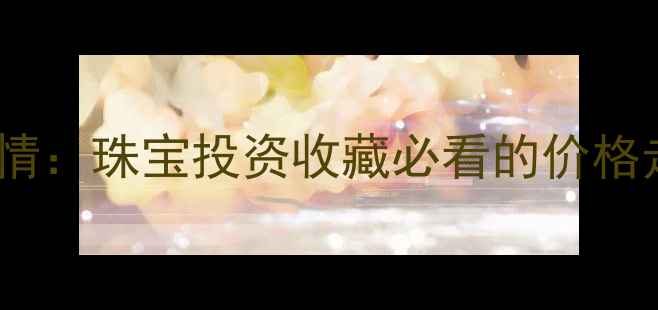 黄金国际实时行情珠宝投资收藏必看的价格走势与选购指南