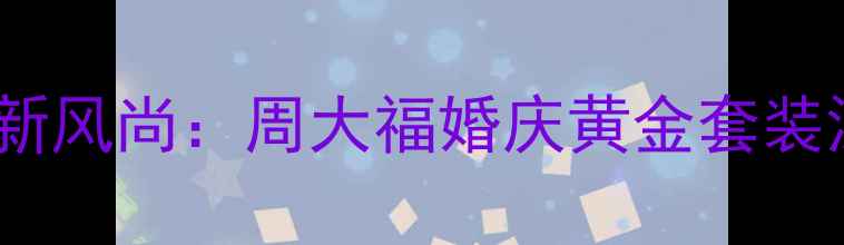 图片 黄金婚庆新风尚：周大福婚庆黄金套装深度测评1