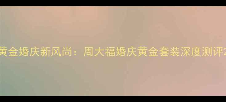黄金婚庆新风尚周大福婚庆黄金套装深度测评