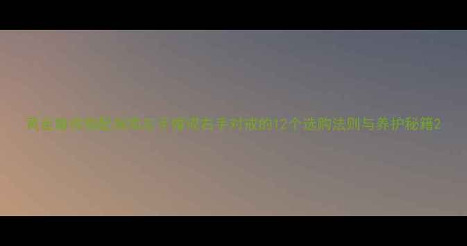 黄金婚戒搭配指南左手婚戒右手对戒的12个选购法则与养护秘籍