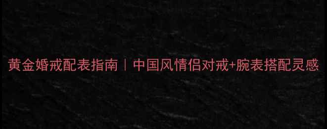 图片 黄金婚戒配表指南｜中国风情侣对戒+腕表搭配灵感