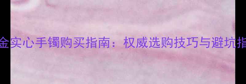 黄金实心手镯购买指南权威选购技巧与避坑指南