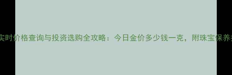 图片 黄金实时价格查询与投资选购全攻略：今日金价多少钱一克，附珠宝保养技巧1