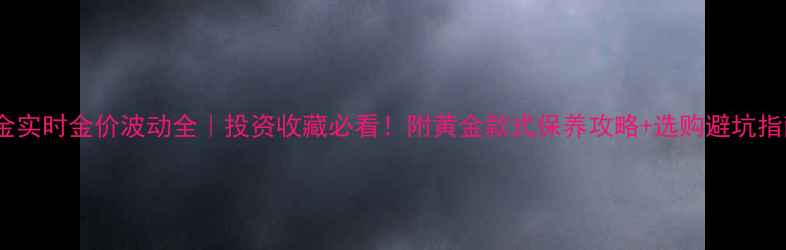 图片 黄金实时金价波动全｜投资收藏必看！附黄金款式保养攻略+选购避坑指南2