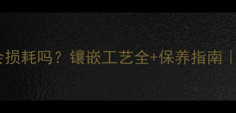 黄金对黄金会损耗吗镶嵌工艺全保养指南附防坑攻略