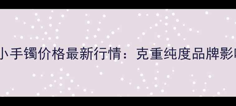 黄金小手镯价格最新行情克重纯度品牌影响全