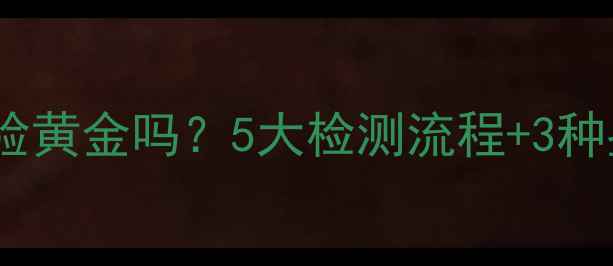 黄金店真的验黄金吗5大检测流程3种鉴别方法全
