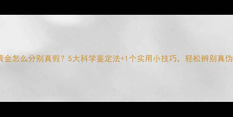 黄金怎么分别真假5大科学鉴定法1个实用小技巧轻松辨别真伪